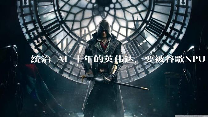 统治 AI 十年的英伟达，要被谷歌NPU 掀桌子了？_推理_芯片_专用