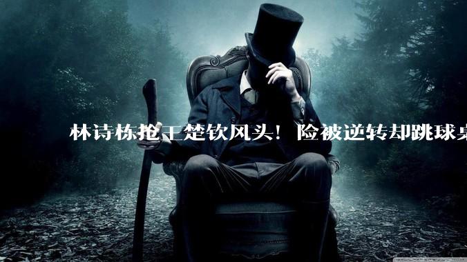 林诗栋抢王楚钦风头！险被逆转却跳球桌狂欢，把自己演成关键英雄_梁靖崑_世乒赛_被对手